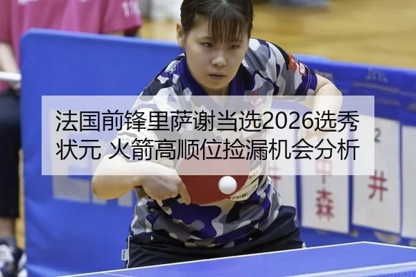 法国前锋里萨谢当选2026选秀状元 火箭高顺位捡漏机会分析